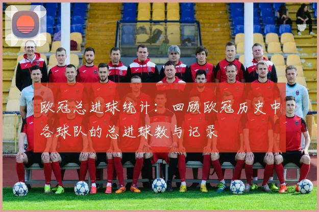 欧冠总进球统计:回顾欧冠历史中各球队的总进球数与记录