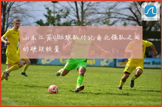 山东江苏cba球队对比南北强队之间的硬核较量